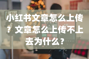 小红书文章怎么上传？文章怎么上传不上去为什么？