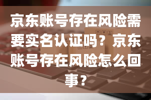 京东账号存在风险需要实名认证吗？京东账号存在风险怎么回事？