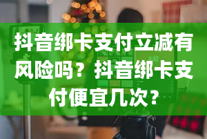 抖音绑卡支付立减有风险吗？抖音绑卡支付便宜几次？