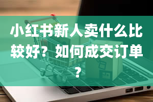 小红书新人卖什么比较好？如何成交订单？