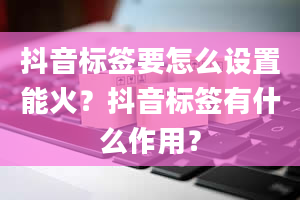 抖音标签要怎么设置能火？抖音标签有什么作用？