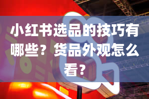 小红书选品的技巧有哪些？货品外观怎么看？