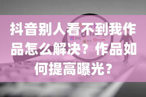 抖音别人看不到我作品怎么解决？作品如何提高曝光？