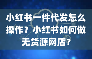 小红书一件代发怎么操作？小红书如何做无货源网店？