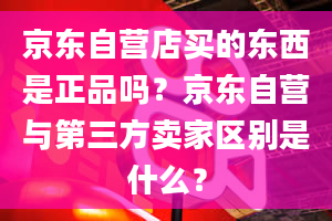 京东自营店买的东西是正品吗？京东自营与第三方卖家区别是什么？