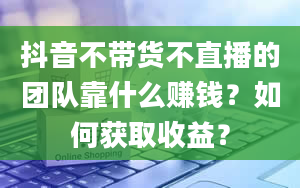 抖音不带货不直播的团队靠什么赚钱？如何获取收益？