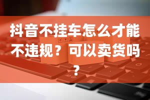 抖音不挂车怎么才能不违规？可以卖货吗？