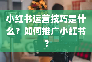 小红书运营技巧是什么？如何推广小红书？