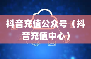 抖音充值公众号（抖音充值中心）