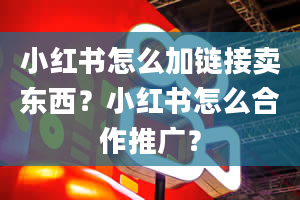 小红书怎么加链接卖东西？小红书怎么合作推广？