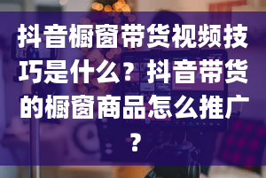 抖音橱窗带货视频技巧是什么？抖音带货的橱窗商品怎么推广？