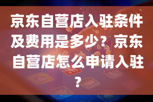 京东自营店入驻条件及费用是多少？京东自营店怎么申请入驻？