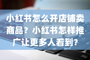 小红书怎么开店铺卖商品？小红书怎样推广让更多人看到？