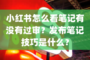 小红书怎么看笔记有没有过审？发布笔记技巧是什么？