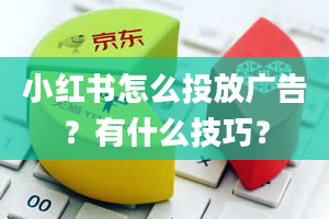 小红书怎么投放广告？有什么技巧？