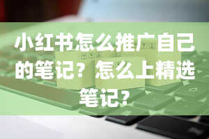 小红书怎么推广自己的笔记？怎么上精选笔记？