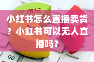 小红书怎么直播卖货？小红书可以无人直播吗？