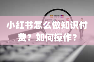 小红书怎么做知识付费？如何操作？