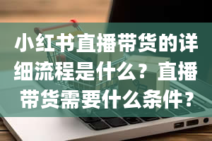 小红书直播带货的详细流程是什么？直播带货需要什么条件？