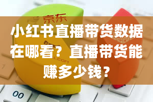 小红书直播带货数据在哪看？直播带货能赚多少钱？