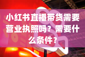 小红书直播带货需要营业执照吗？需要什么条件？