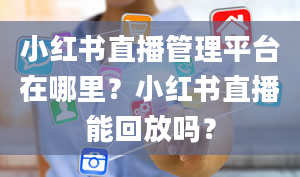 小红书直播管理平台在哪里？小红书直播能回放吗？