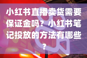 小红书直播卖货需要保证金吗？小红书笔记投放的方法有哪些？