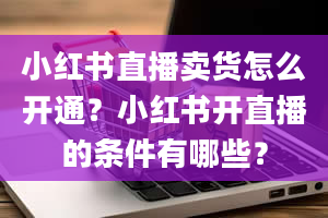 小红书直播卖货怎么开通？小红书开直播的条件有哪些？