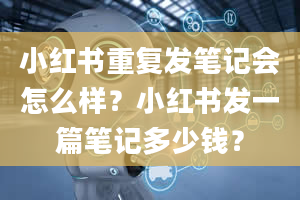 小红书重复发笔记会怎么样？小红书发一篇笔记多少钱？