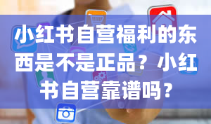 小红书自营福利的东西是不是正品？小红书自营靠谱吗？