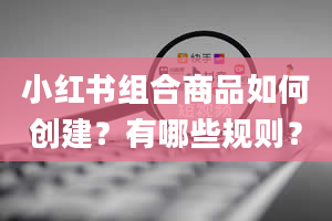 小红书组合商品如何创建？有哪些规则？