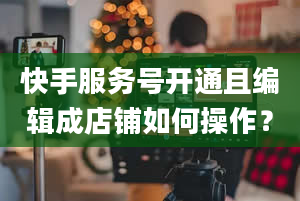 快手服务号开通且编辑成店铺如何操作？