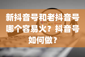 新抖音号和老抖音号哪个容易火？抖音号如何做？