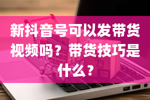 新抖音号可以发带货视频吗？带货技巧是什么？