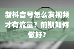 新抖音号怎么发视频才有流量？前期如何做好？