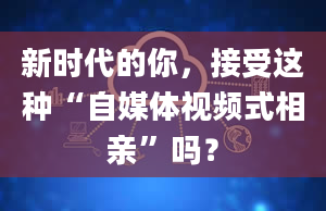 新时代的你，接受这种“自媒体视频式相亲”吗？