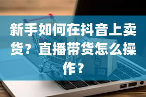 新手如何在抖音上卖货？直播带货怎么操作？