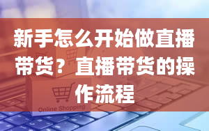 新手怎么开始做直播带货？直播带货的操作流程