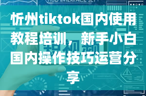 忻州tiktok国内使用教程培训，新手小白国内操作技巧运营分享