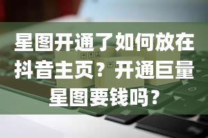 星图开通了如何放在抖音主页？开通巨量星图要钱吗？