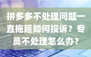 拼多多不处理问题一直拖延如何投诉？专员不处理怎么办？