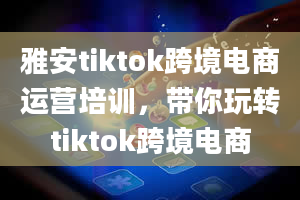 雅安tiktok跨境电商运营培训，带你玩转tiktok跨境电商