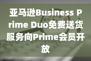 亚马逊Business Prime Duo免费送货服务向Prime会员开放