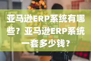 亚马逊ERP系统有哪些？亚马逊ERP系统一套多少钱？