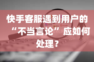 快手客服遇到用户的“不当言论”应如何处理？