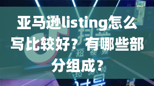 亚马逊listing怎么写比较好？有哪些部分组成？