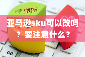 亚马逊sku可以改吗？要注意什么？