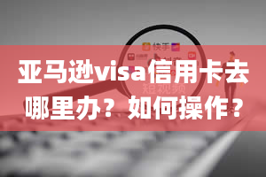 亚马逊visa信用卡去哪里办？如何操作？