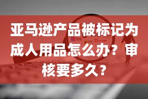 亚马逊产品被标记为成人用品怎么办？审核要多久？