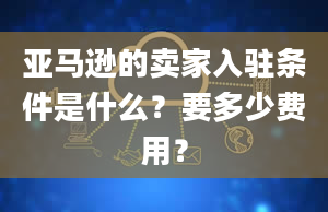 亚马逊的卖家入驻条件是什么？要多少费用？